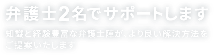 弁護士2名でサポートします 知識と経験豊富な弁護士陣が、より良い解決方法をご提案いたします